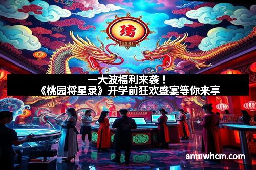 一大波福利来袭！《桃园将星录》开学前狂欢盛宴等你来享