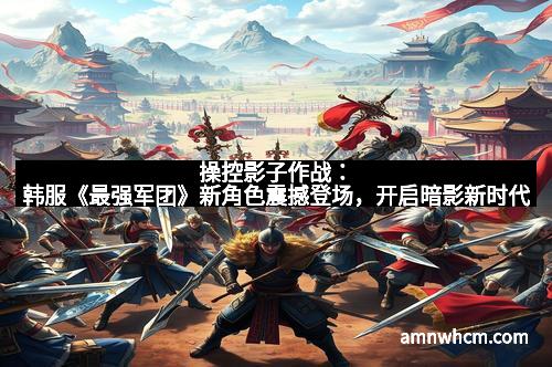 操控影子作战：韩服《最强军团》新角色震撼登场，开启暗影新时代